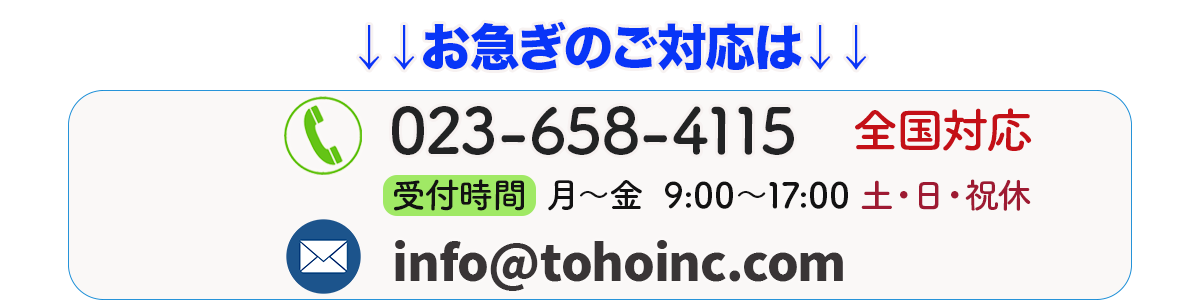 お急ぎのご対応は、電話番号023-658-4115 全国対応です。受付時間は月曜から金曜日9時から17時まで。
メールはinfo@tohoinc.com